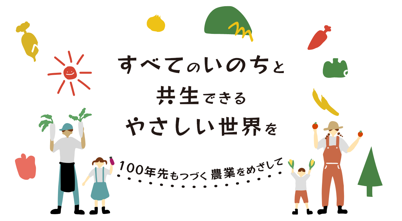 すべてのいのちと共⽣できるやさしい世界を
100年先も続く農業を目指して