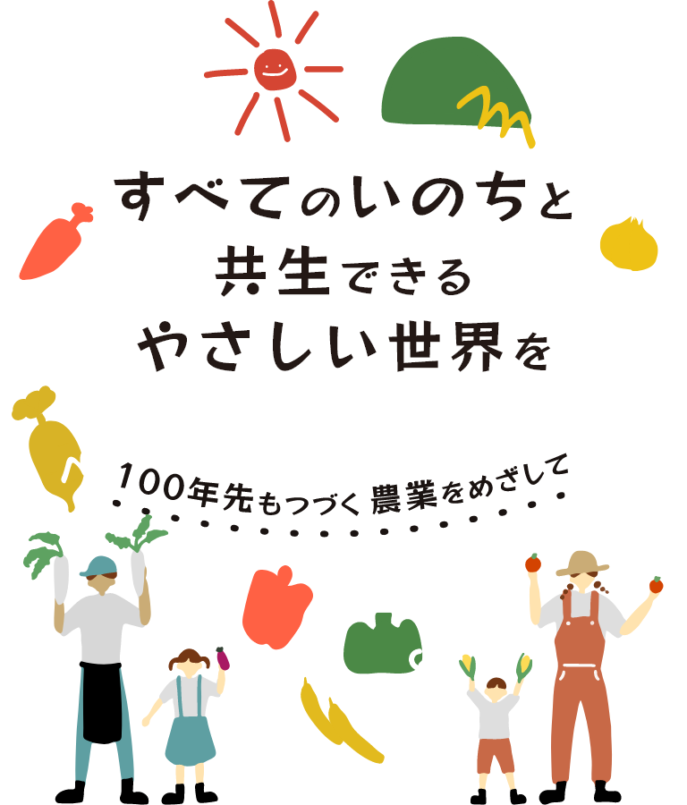 すべてのいのちと共⽣できるやさしい世界を
100年先も続く農業を目指して